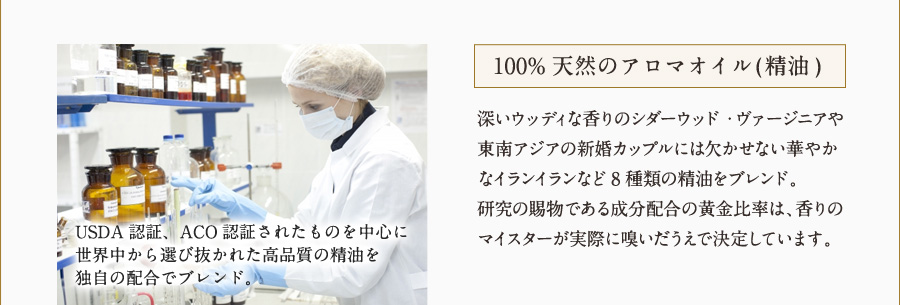 100%天然のアロマオイル(精油) 深いウッディな香りのシダーウッド・バージニアや東南アジアの新婚カップルには欠かせない華やかなイランイランなど8種類の精油をブレンド。
研究の賜物である成分配合の黄金比率は、香りのマイスターが実際に嗅いだうえで決定しています。