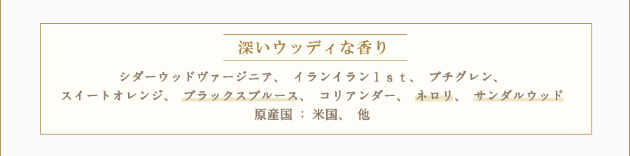 深いウッディな香り シダーウッドヴァージニア、イランイラン１ｓｔ、プチグレン、スイートオレンジ、ブラックスプルース、コリアンダー、ネロリ、サンダルウッド 原産国：米国、他