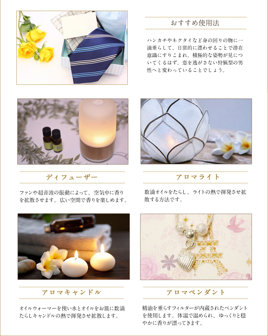 おすすめ使用法　ハンカチやネクタイなど身の回りの物に一滴垂らして、日常的に漂わせることで潜在意識にすりこまれ、積極的な姿勢が見についてくるはず。恋を逃がさない狩猟型の男性へと変わっていることでしょう。