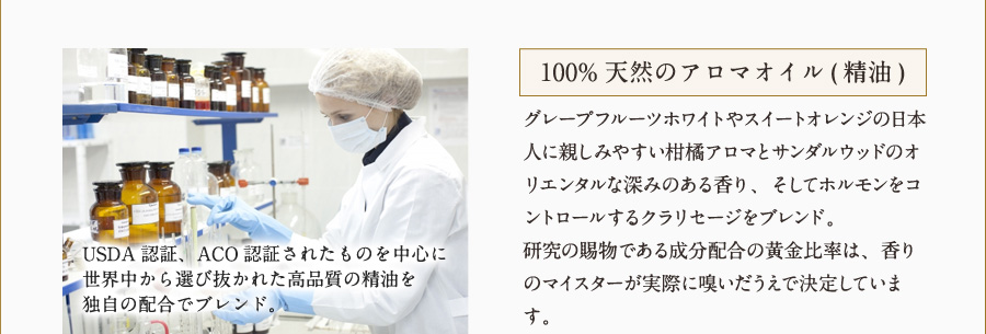 100%天然のアロマオイル(精油) グレープフルーツホワイトやスイートオレンジの日本人に親しみやすい柑橘アロマとサンダルウッドのオリエンタルな深みのある香り、そしてホルモンをコントロールするクラリセージをブレンド。研究の賜物である成分配合の黄金比率は、香りのマイスターが実際に嗅いだうえで決定しています。