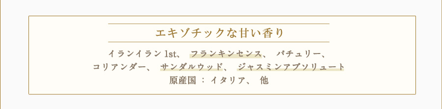 エキゾチックな甘い香り　イランイラン1st、フランキンセンス、パチュリー、コリアンダー、サンダルウッド、ジャスミンアブソリュート　原産国：イタリア、他