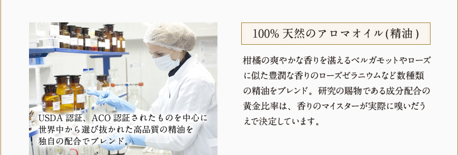 100%天然のアロマオイル(精油) 柑橘の爽やかな香りを湛えるベルガモットやローズに似た豊潤な香りのローズゼラニウムなど数種類の精油をブレンド。研究の賜物である成分配合の黄金比率は、香りのマイスターが実際に嗅いだうえで決定しています。