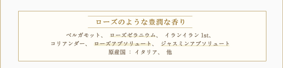 ローズのような豊潤な香り ベルガモット、ローズゼラニウム、イランイラン1st、コリアンダー、ローズアブソリュート、ジャスミンアブソリュート 原産国：イタリア、他