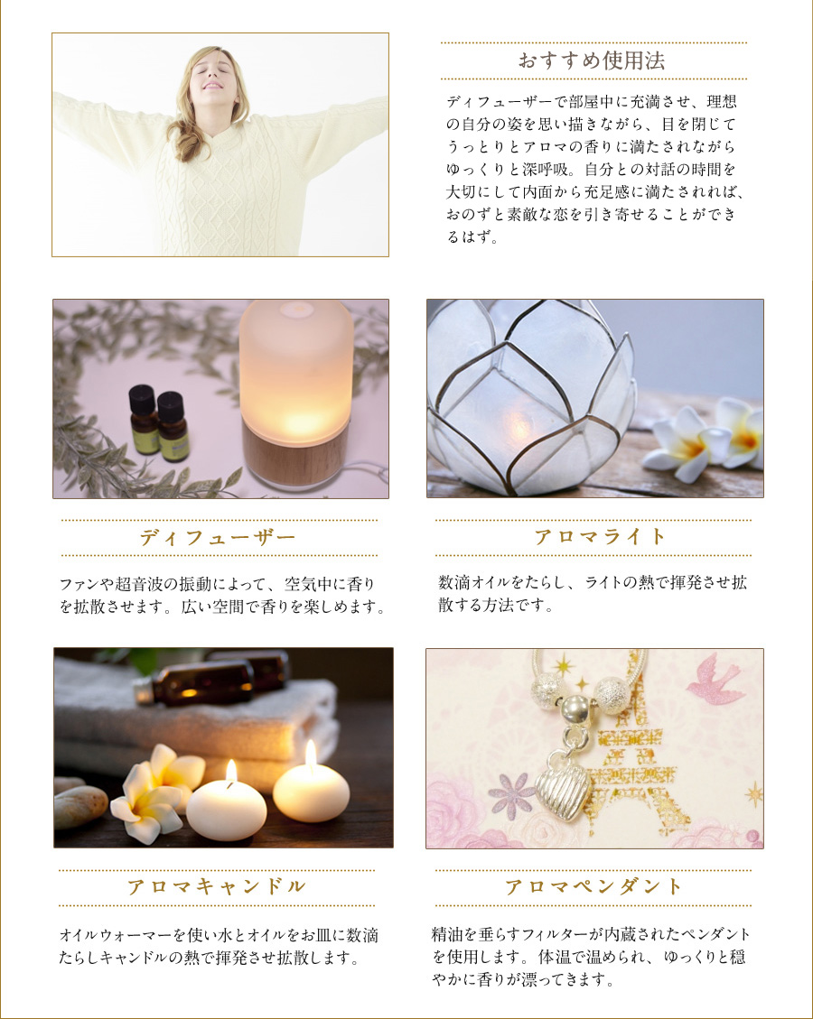 おすすめ使用法　ディヒューザーで部屋中に充満させ、理想の自分の姿を思い描きながら、目を閉じてうっとりとアロマの香りに満たされながらゆっくりと深呼吸。自分との対話の時間を大切にして内面から充足感に満たされれば、おのずと素敵な恋を引き寄せることができるはず。